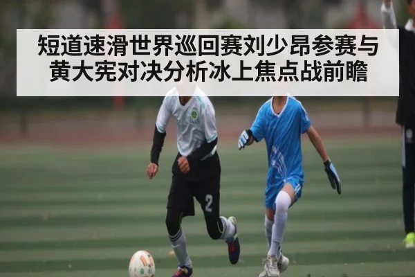 短道速滑世界巡回赛刘少昂参赛与黄大宪对决分析冰上焦点战前瞻